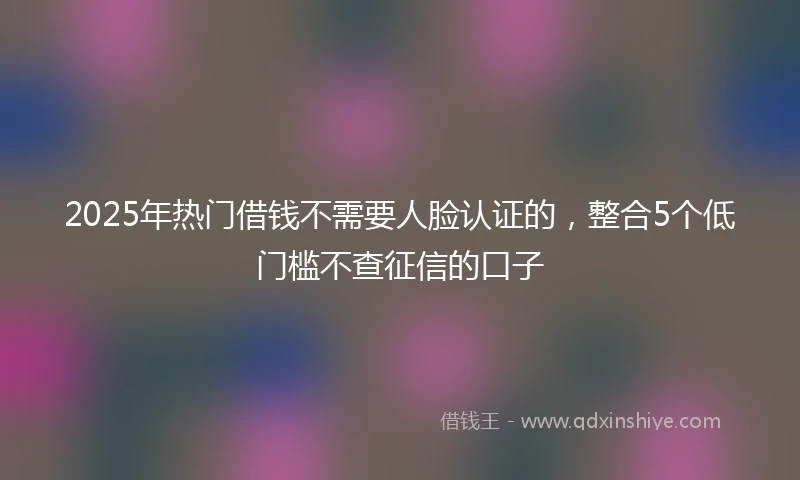 2025年热门借钱不需要人脸认证的，整合5个低门槛不查征信的口子