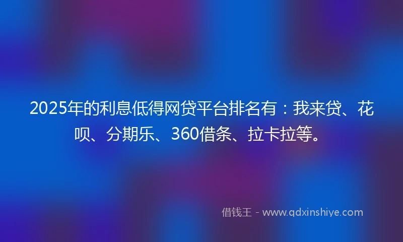 2025年的利息低得网贷平台排名有：我来贷、花呗、分期乐、360借条、拉卡拉等。