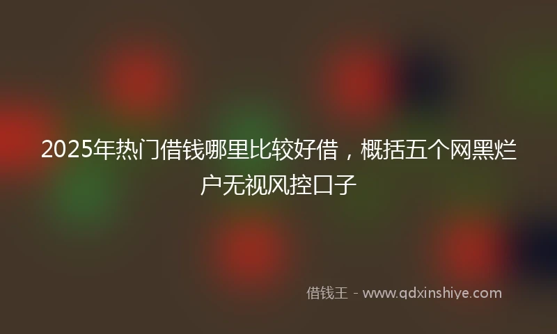 2025年热门借钱哪里比较好借，概括五个网黑烂户无视风控口子