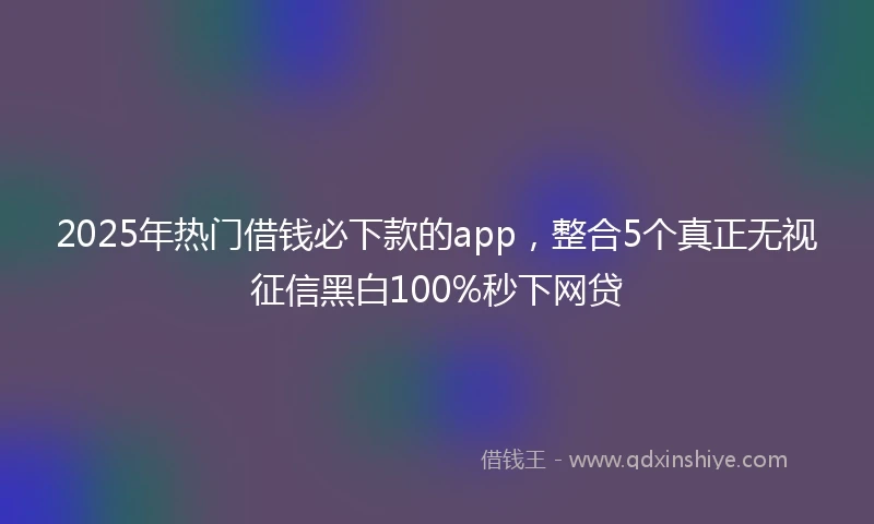 2025年热门借钱必下款的app,整合5个真正无视征信黑白100%秒下网贷