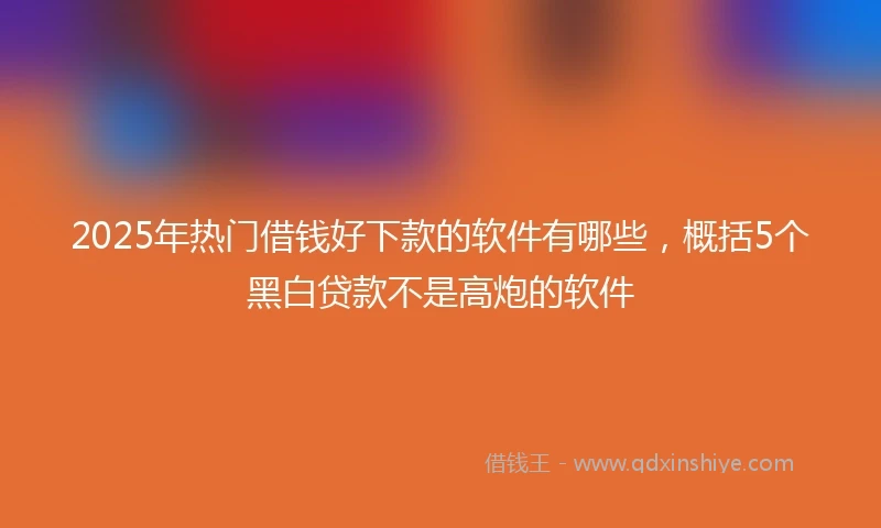 2025年热门借钱好下款的软件有哪些，概括5个黑白贷款不是高炮的软件