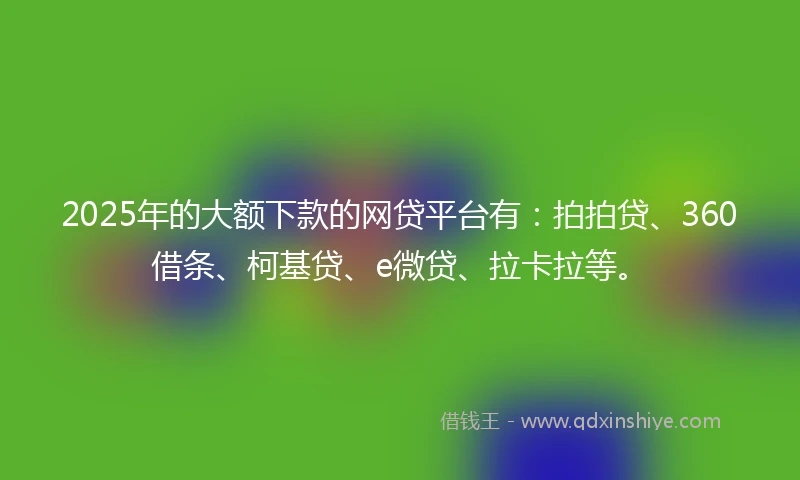 2025年的大额下款的网贷平台有：拍拍贷、360借条、柯基贷、e微贷、拉卡拉等。