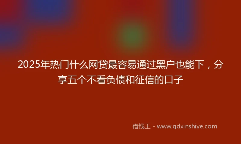 2025年热门什么网贷最容易通过黑户也能下，分享五个不看负债和征信的口子