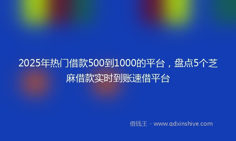 2025年热门借款500到1000的平台，盘点5个芝麻借款实时到账速借平台