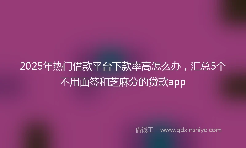 2025年热门借款平台下款率高怎么办,汇总5个不用面签和芝麻分的贷款app
