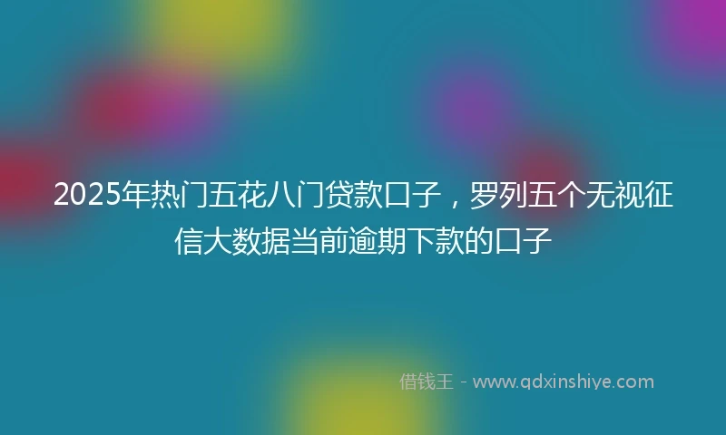 2025年热门五花八门贷款口子，罗列五个无视征信大数据当前逾期下款的口子
