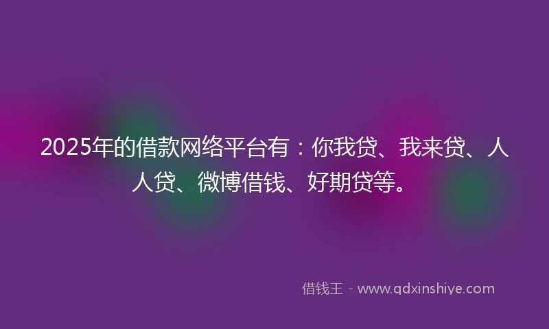 2025年的借款网络平台有：你我贷、我来贷、人人贷、微博借钱、好期贷等。