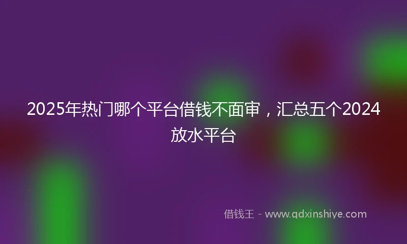 2025年热门哪个平台借钱不面审，汇总五个2024放水平台