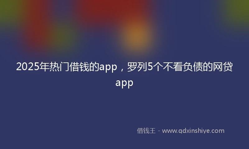 2025年热门借钱的app，罗列5个不看负债的网贷app