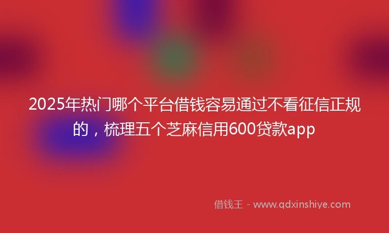 2025年热门哪个平台借钱容易通过不看征信正规的，梳理五个芝麻信用600贷款app