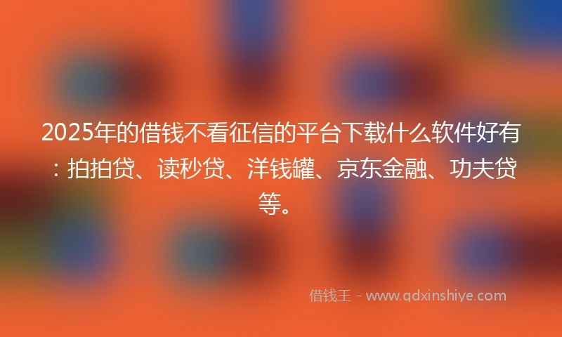 2025年的借钱不看征信的平台下载什么软件好有：拍拍贷、读秒贷、洋钱罐、京东金融、功夫贷等。
