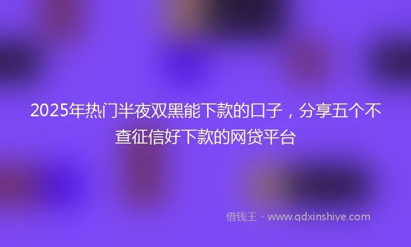 2025年热门半夜双黑能下款的口子，分享五个不查征信好下款的网贷平台