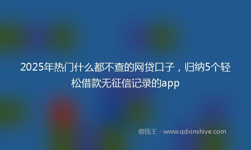 2025年热门什么都不查的网贷口子，归纳5个轻松借款无征信记录的app