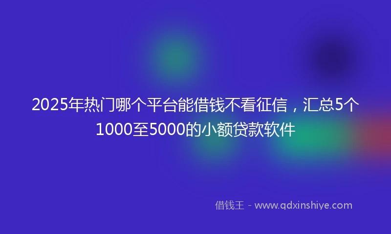 2025年热门哪个平台能借钱不看征信，汇总5个1000至5000的小额贷款软件