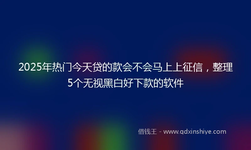 2025年热门今天贷的款会不会马上上征信，整理5个无视黑白好下款的软件