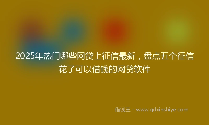 2025年热门哪些网贷上征信最新,盘点五个征信花了可以借钱的网贷软件