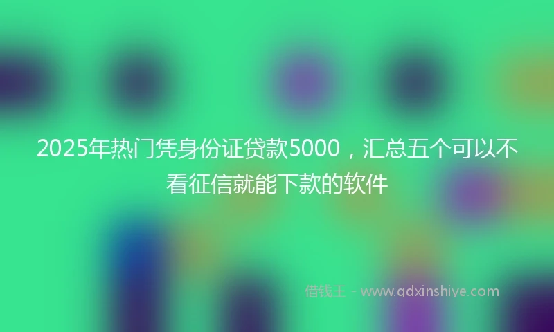 2025年热门凭身份证贷款5000，汇总五个可以不看征信就能下款的软件