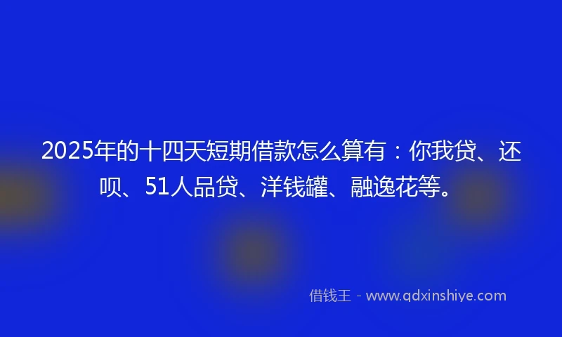 2025年的十四天短期借款怎么算有：你我贷、还呗、51人品贷、洋钱罐、融逸花等。