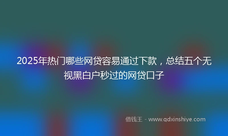 2025年热门哪些网贷容易通过下款，总结五个无视黑白户秒过的网贷口子