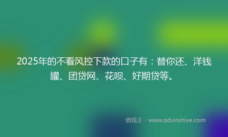 2025年的不看风控下款的口子有：替你还、洋钱罐、团贷网、花呗、好期贷等。