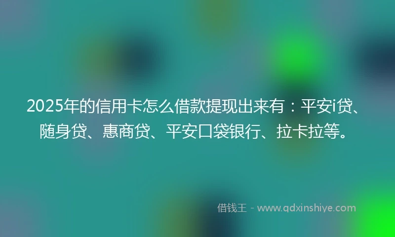 2025年的信用卡怎么借款提现出来有：平安i贷、随身贷、惠商贷、平安口袋银行、拉卡拉等。