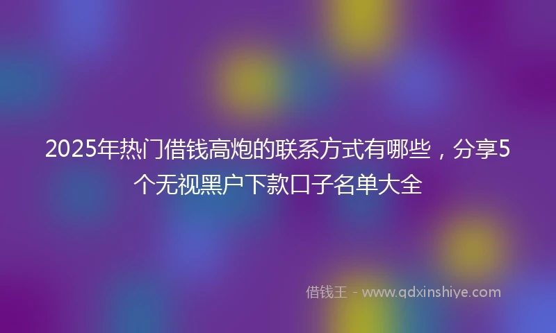 2025年热门借钱高炮的联系方式有哪些，分享5个无视黑户下款口子名单大全