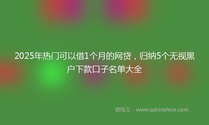 2025年热门可以借1个月的网贷，归纳5个无视黑户下款口子名单大全