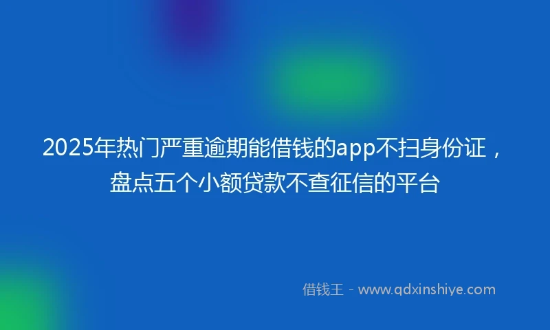 2025年热门严重逾期能借钱的app不扫身份证，盘点五个小额贷款不查征信的平台