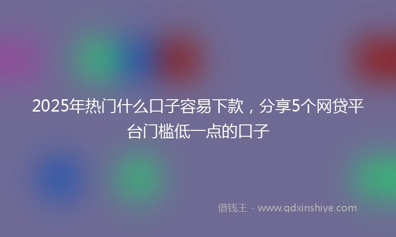 2025年热门什么口子容易下款，分享5个网贷平台门槛低一点的口子