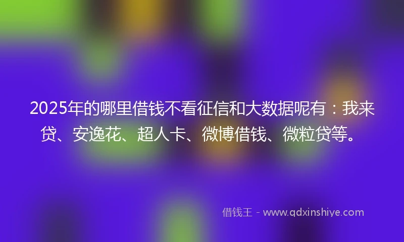 2025年的哪里借钱不看征信和大数据呢有：我来贷、安逸花、超人卡、微博借钱、微粒贷等。