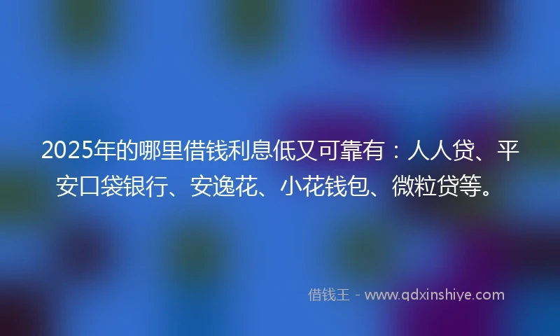 2025年的哪里借钱利息低又可靠有：人人贷、平安口袋银行、安逸花、小花钱包、微粒贷等。