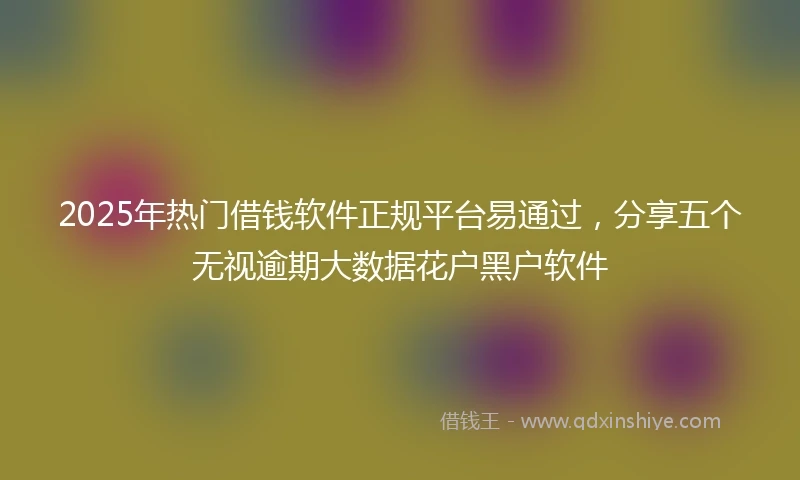 2025年热门借钱软件正规平台易通过，分享五个无视逾期大数据花户黑户软件