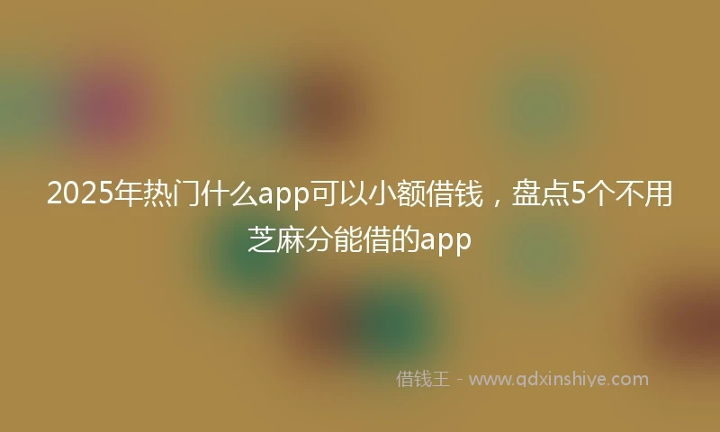 2025年热门什么app可以小额借钱，盘点5个不用芝麻分能借的app