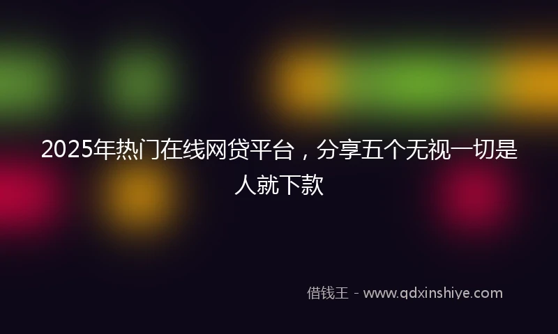 2025年热门在线网贷平台，分享五个无视一切是人就下款