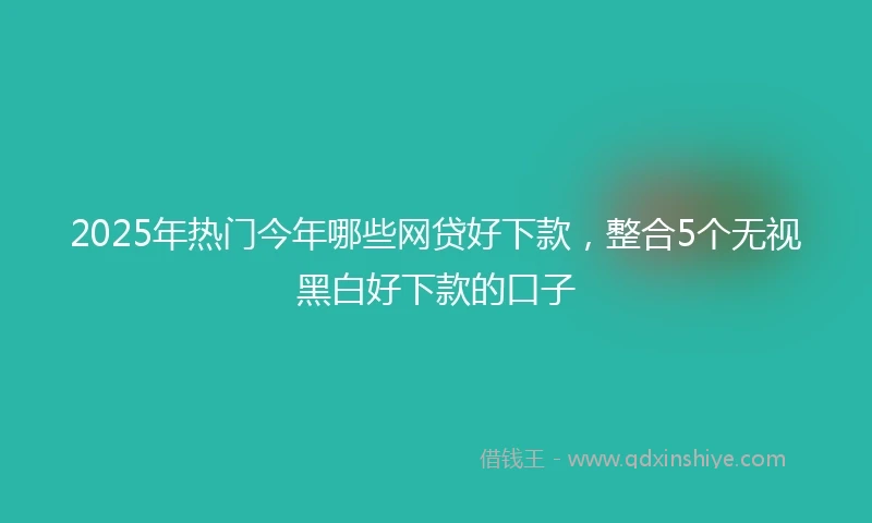 2025年热门今年哪些网贷好下款,整合5个无视黑白好下款的口子