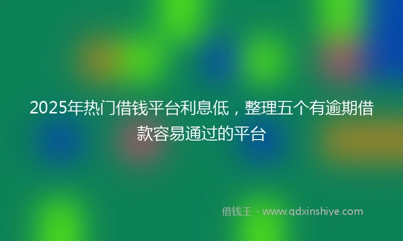 2025年热门借钱平台利息低，整理五个有逾期借款容易通过的平台