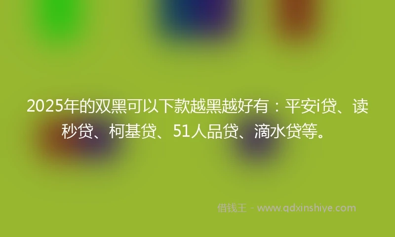 2025年的双黑可以下款越黑越好有：平安i贷、读秒贷、柯基贷、51人品贷、滴水贷等。