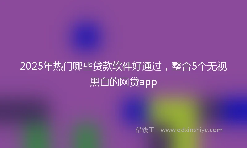 2025年热门哪些贷款软件好通过，整合5个无视黑白的网贷app