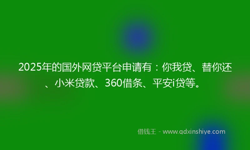 2025年的国外网贷平台申请有：你我贷、替你还、小米贷款、360借条、平安i贷等。