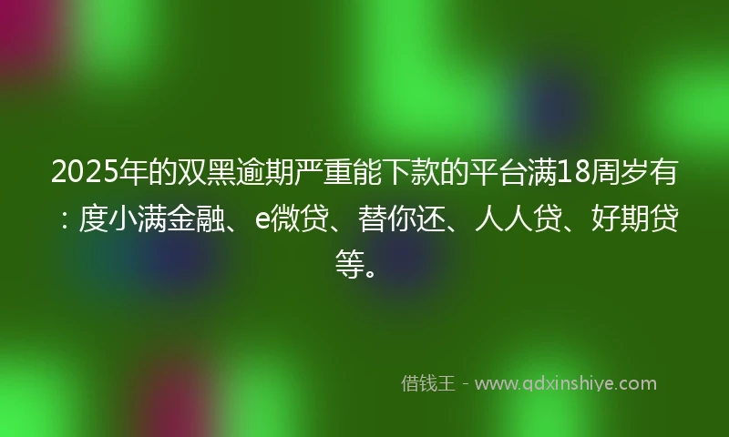 2025年的双黑逾期严重能下款的平台满18周岁有：度小满金融、e微贷、替你还、人人贷、好期贷等。