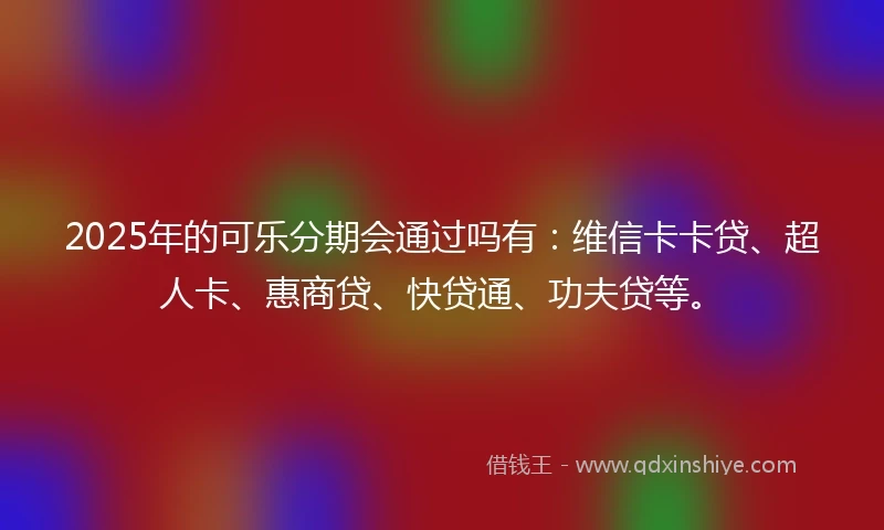 2025年的可乐分期会通过吗有：维信卡卡贷、超人卡、惠商贷、快贷通、功夫贷等。