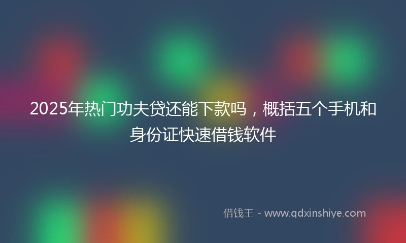 2025年热门功夫贷还能下款吗，概括五个手机和身份证快速借钱软件