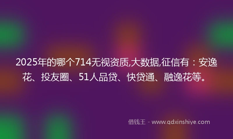 2025年的哪个714无视资质,大数据,征信有：安逸花、投友圈、51人品贷、快贷通、融逸花等。