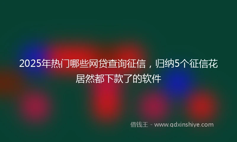 2025年热门哪些网贷查询征信，归纳5个征信花居然都下款了的软件