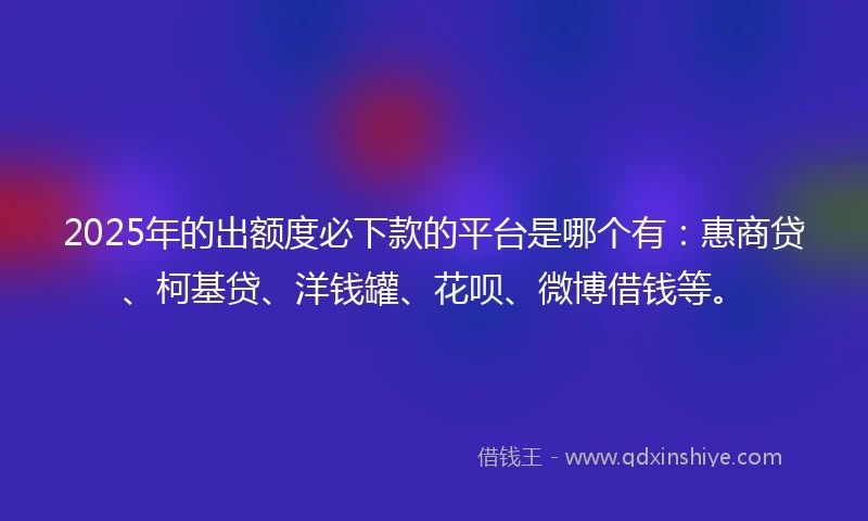 2025年的出额度必下款的平台是哪个有：惠商贷、柯基贷、洋钱罐、花呗、微博借钱等。