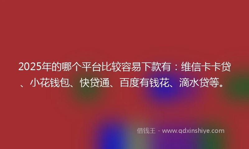 2025年的哪个平台比较容易下款有：维信卡卡贷、小花钱包、快贷通、百度有钱花、滴水贷等。