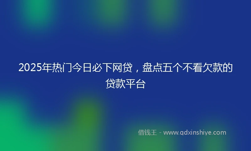 2025年热门今日必下网贷,盘点五个不看欠款的贷款平台