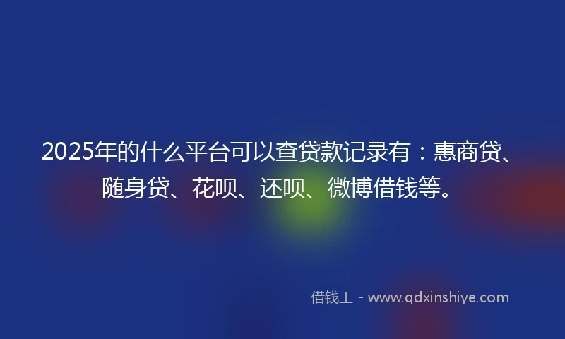 2025年的什么平台可以查贷款记录有：惠商贷、随身贷、花呗、还呗、微博借钱等。