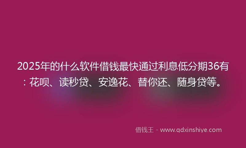 2025年的什么软件借钱最快通过利息低分期36有：花呗、读秒贷、安逸花、替你还、随身贷等。