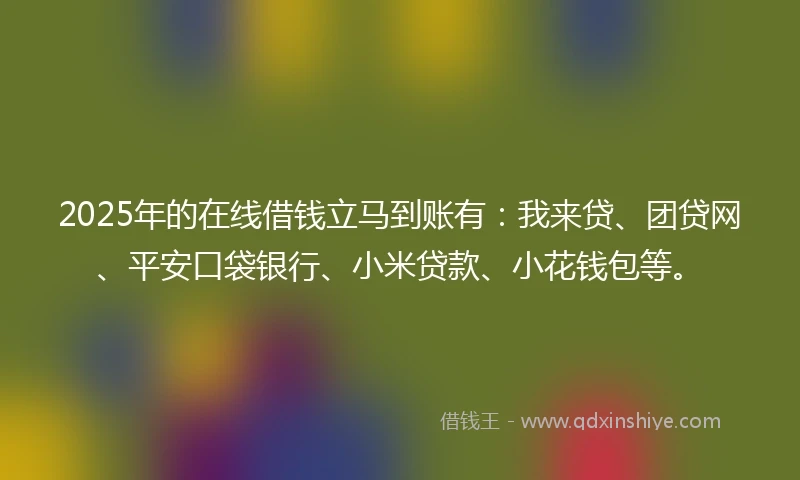 2025年的在线借钱立马到账有：我来贷、团贷网、平安口袋银行、小米贷款、小花钱包等。